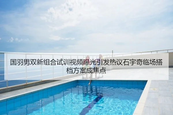 国羽男双新组合试训视频曝光引发热议石宇奇临场搭档方案成焦点